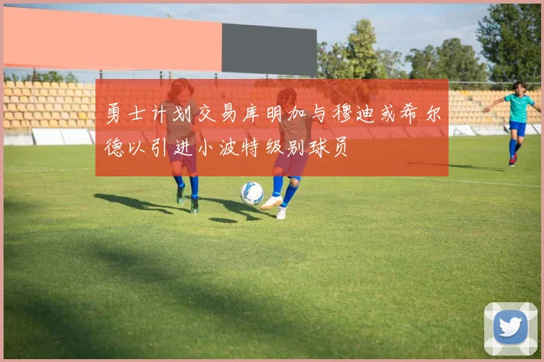 勇士计划交易库明加与穆迪或希尔德以引进小波特级别球员
