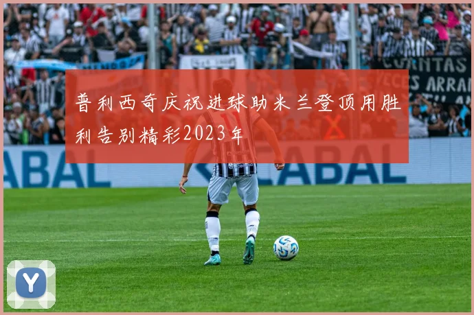 普利西奇庆祝进球助米兰登顶用胜利告别精彩2023年