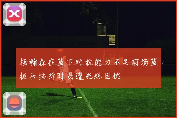 杨瀚森在篮下对抗能力不足前场篮板和挡拆时易遭犯规困扰