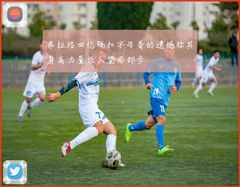 弗拉格回忆隔扣字母哥的遗憾称其身高力量让人望而却步