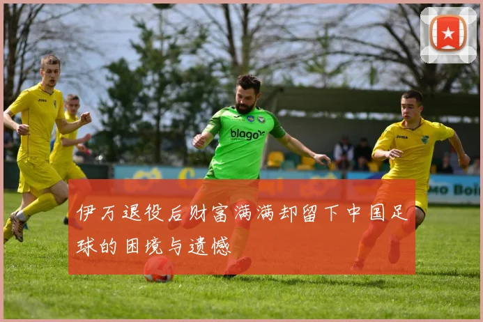 伊万退役后财富满满却留下中国足球的困境与遗憾