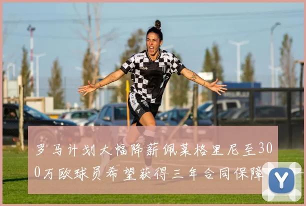 罗马计划大幅降薪佩莱格里尼至300万欧球员希望获得三年合同保障