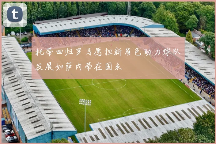 托蒂回归罗马愿担新角色助力球队发展如萨内蒂在国米