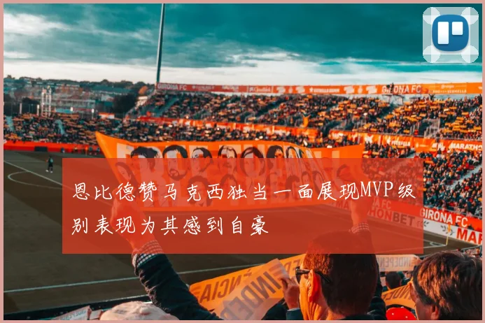 恩比德赞马克西独当一面展现MVP级别表现为其感到自豪