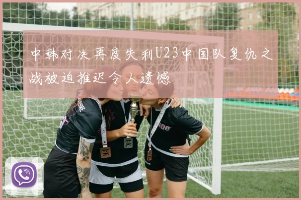 中韩对决再度失利U23中国队复仇之战被迫推迟令人遗憾
