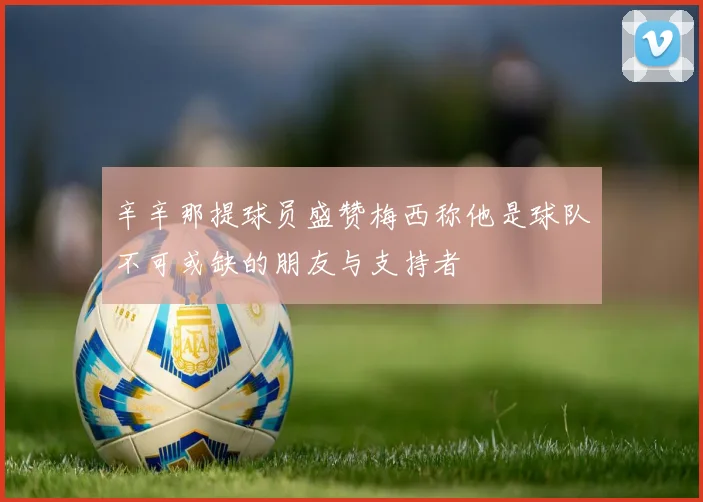 辛辛那提球员盛赞梅西称他是球队不可或缺的朋友与支持者
