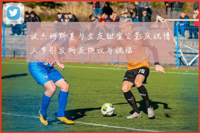 波杰姆斯基与女友甜蜜合影庆祝情人节引发网友热议与祝福