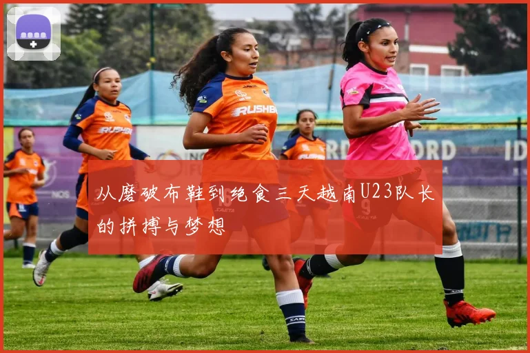 从磨破布鞋到绝食三天越南U23队长的拼搏与梦想