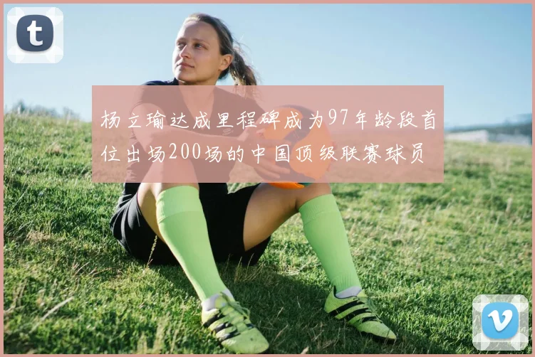 杨立瑜达成里程碑成为97年龄段首位出场200场的中国顶级联赛球员