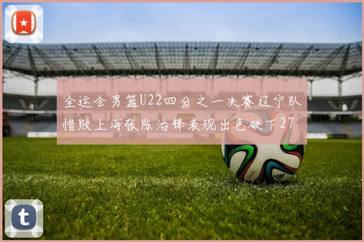 全运会男篮U22四分之一决赛辽宁队惜败上海张陈治锋表现出色砍下27分23篮板5盖帽