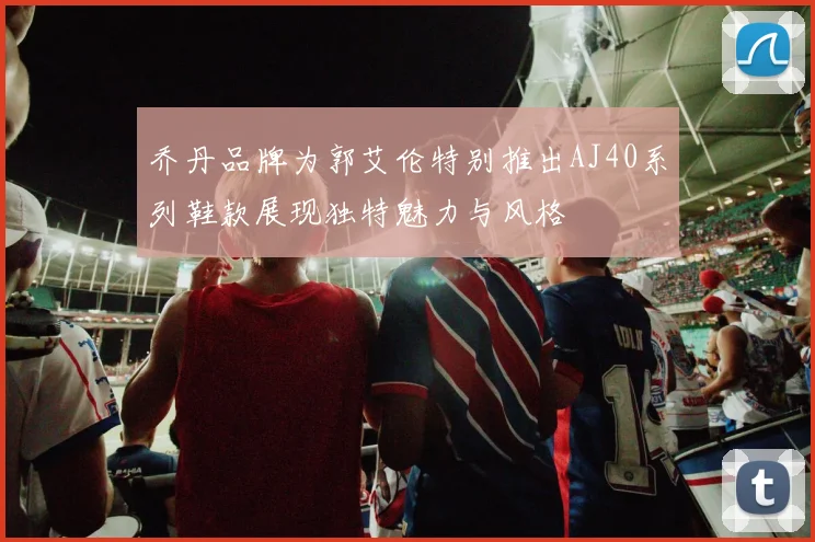 乔丹品牌为郭艾伦特别推出AJ40系列鞋款展现独特魅力与风格