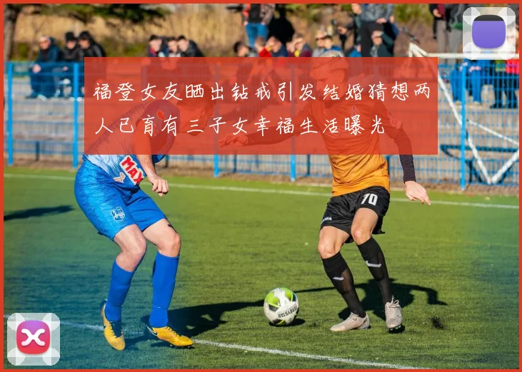 福登女友晒出钻戒引发结婚猜想两人已育有三子女幸福生活曝光