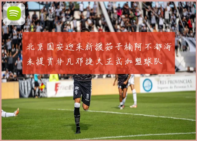 北京国安迎来新援茹子楠阿不都海米提贾非凡邓捷夫正式加盟球队