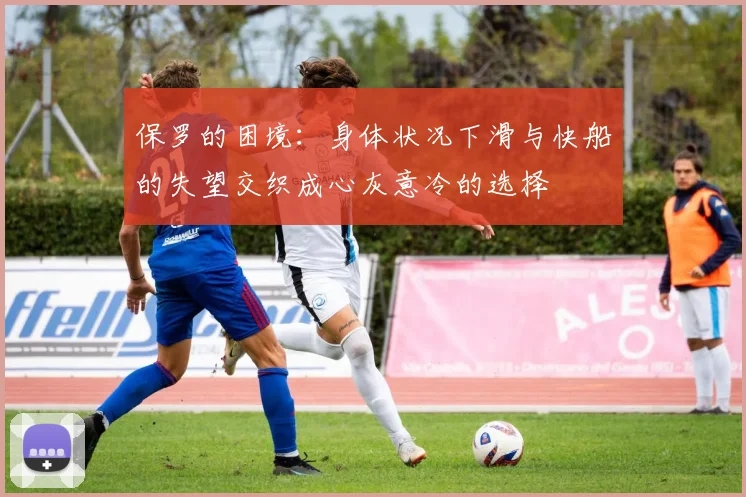 保罗的困境：身体状况下滑与快船的失望交织成心灰意冷的选择