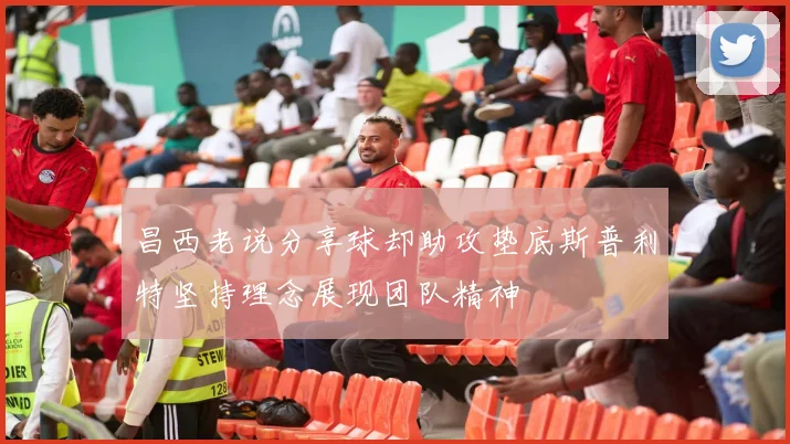 昌西老说分享球却助攻垫底斯普利特坚持理念展现团队精神