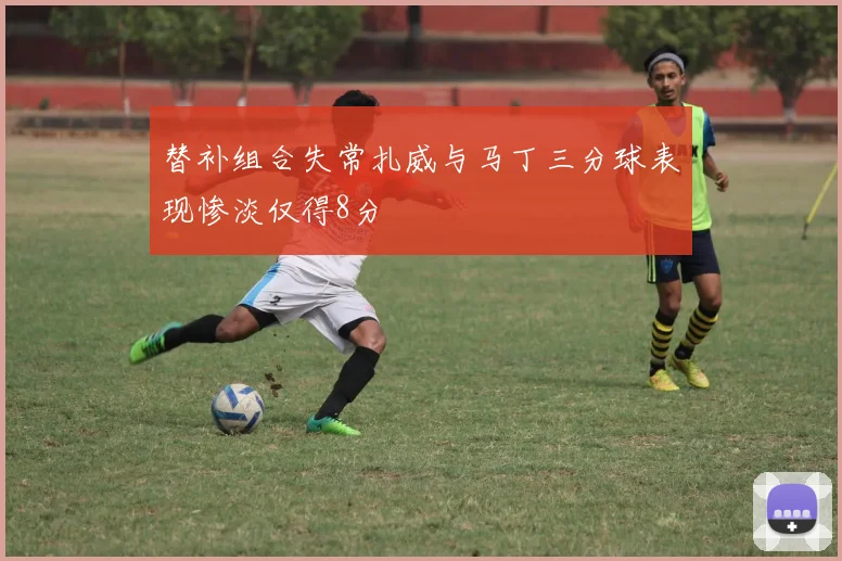 替补组合失常扎威与马丁三分球表现惨淡仅得8分