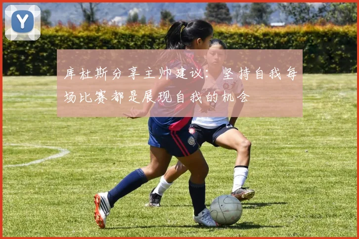 库杜斯分享主帅建议：坚持自我每场比赛都是展现自我的机会