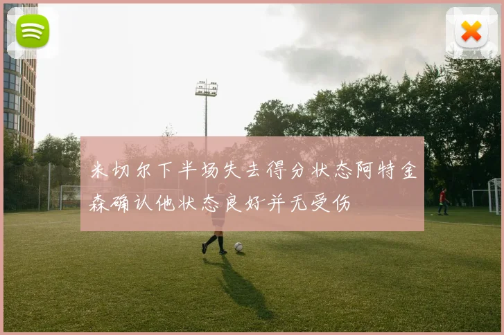 米切尔下半场失去得分状态阿特金森确认他状态良好并无受伤