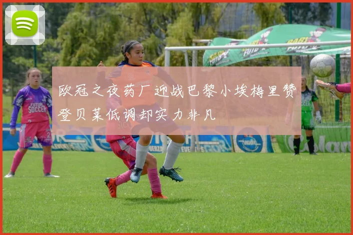 欧冠之夜药厂迎战巴黎小埃梅里赞登贝莱低调却实力非凡