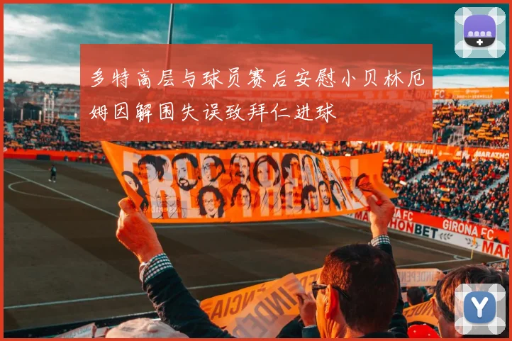 多特高层与球员赛后安慰小贝林厄姆因解围失误致拜仁进球