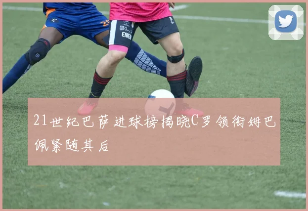 21世纪巴萨进球榜揭晓C罗领衔姆巴佩紧随其后