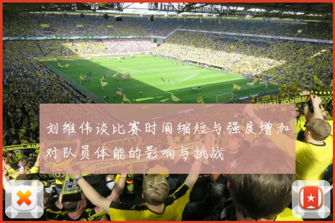刘维伟谈比赛时间缩短与强度增加对队员体能的影响与挑战