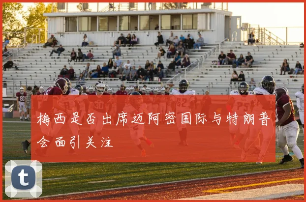 梅西是否出席迈阿密国际与特朗普会面引关注