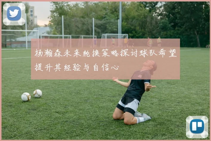 杨瀚森未来轮换策略探讨球队希望提升其经验与自信心