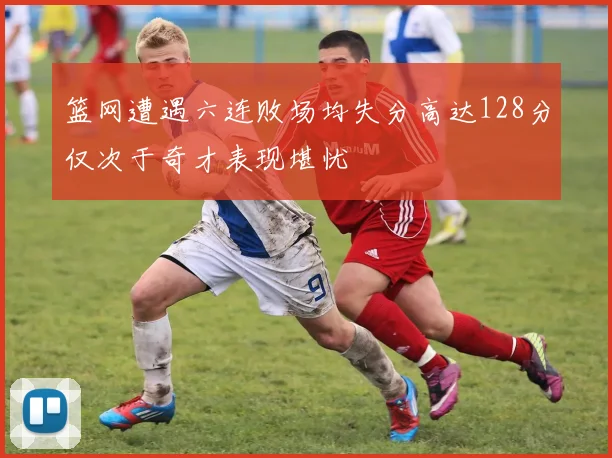 篮网遭遇六连败场均失分高达128分仅次于奇才表现堪忧