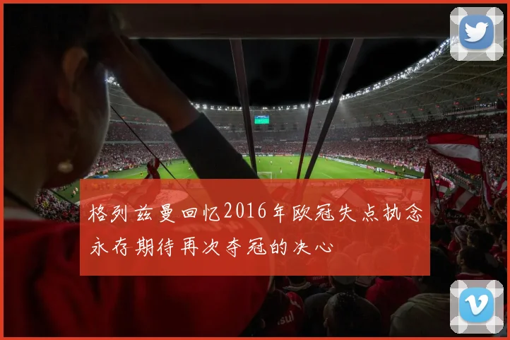 格列兹曼回忆2016年欧冠失点执念永存期待再次夺冠的决心