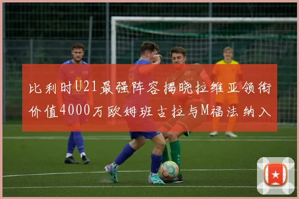 比利时U21最强阵容揭晓拉维亚领衔价值4000万欧姆班古拉与M福法纳入选