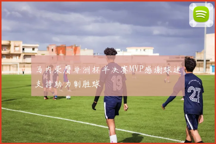 马内荣膺非洲杯半决赛MVP感谢球迷支持助力制胜球