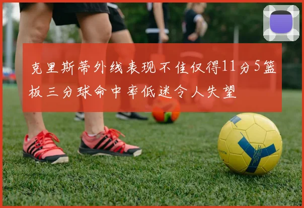 克里斯蒂外线表现不佳仅得11分5篮板三分球命中率低迷令人失望