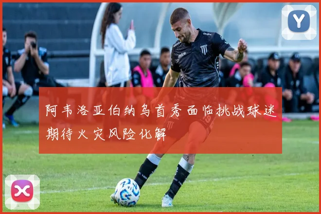 阿韦洛亚伯纳乌首秀面临挑战球迷期待火灾风险化解