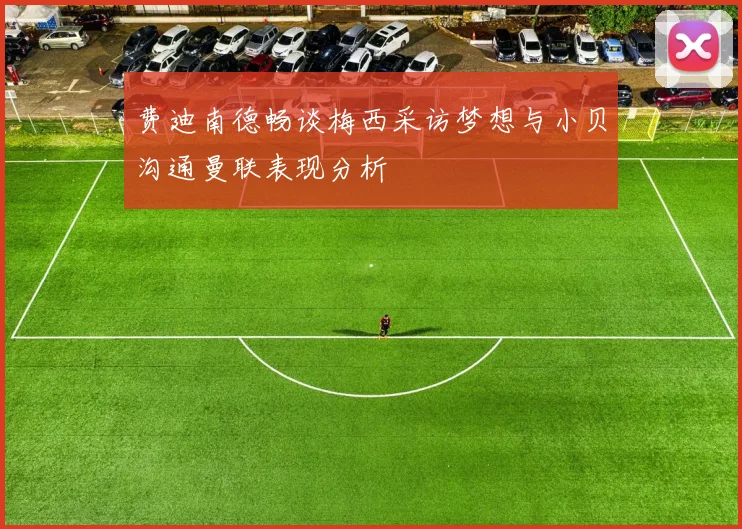 费迪南德畅谈梅西采访梦想与小贝沟通曼联表现分析