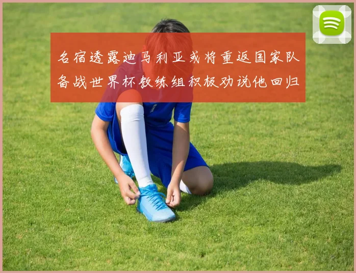 名宿透露迪马利亚或将重返国家队备战世界杯教练组积极劝说他回归