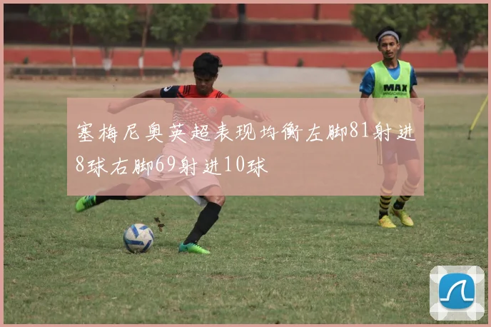 塞梅尼奥英超表现均衡左脚81射进8球右脚69射进10球