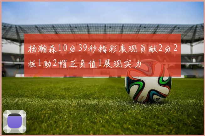杨瀚森10分39秒精彩表现贡献2分2板1助2帽正负值1展现实力